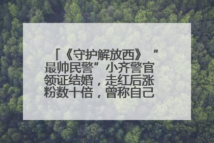 《守护解放西》“最帅民警”小齐警官领证结婚，走红后涨粉数十倍，曾称自己只是普通人