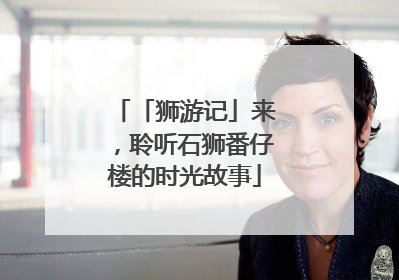 「狮游记」来，聆听石狮番仔楼的时光故事