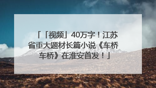 「视频」40万字！江苏省重大题材长篇小说《车桥 车桥》在淮安首发！