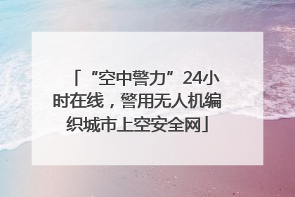 “空中警力”24小时在线，警用无人机编织城市上空安全网
