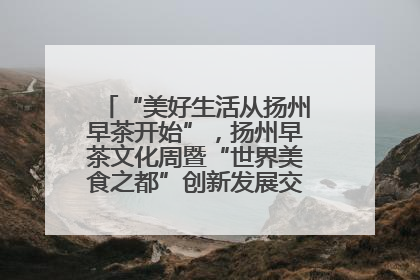 “美好生活从扬州早茶开始”，扬州早茶文化周暨“世界美食之都”创新发展交流活动启幕