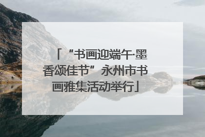 “书画迎端午·墨香颂佳节”永州市书画雅集活动举行