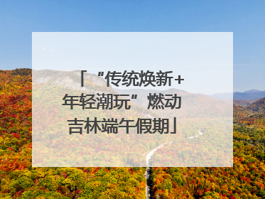 “传统焕新+年轻潮玩”燃动吉林端午假期