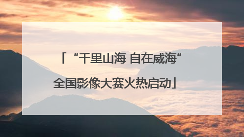 “千里山海 自在威海”全国影像大赛火热启动