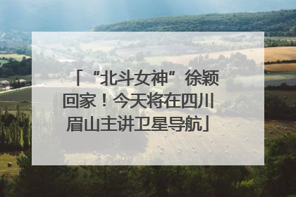 “北斗女神”徐颖回家！今天将在四川眉山主讲卫星导航