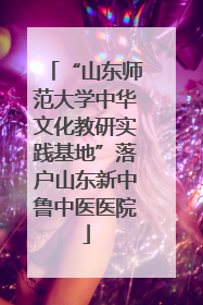 “山东师范大学中华文化教研实践基地”落户山东新中鲁中医医院