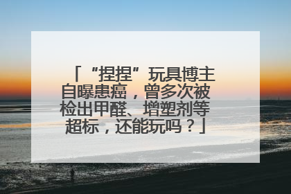 “捏捏”玩具博主自曝患癌，曾多次被检出甲醛、增塑剂等超标，还能玩吗？