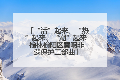 “活”起来、“热”起来、“潮”起来 榆林榆阳区奏响非遗保护三部曲