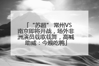 “苏超” 常州VS南京即将开战，场外非洲演员载歌载舞，高喊助威：今晚吃鸭