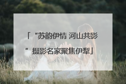 “苏韵伊情 河山共影”摄影名家聚焦伊犁