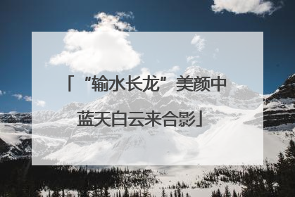 “输水长龙”美颜中 蓝天白云来合影