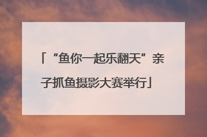 “鱼你一起乐翻天”亲子抓鱼摄影大赛举行
