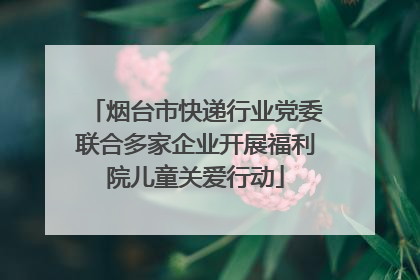 烟台市快递行业党委联合多家企业开展福利院儿童关爱行动
