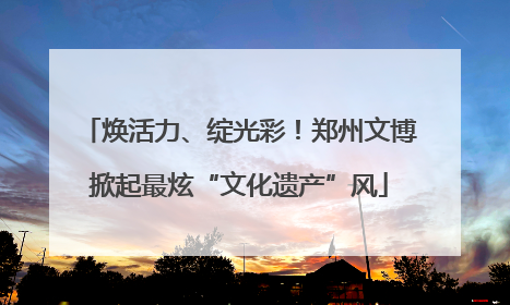 焕活力、绽光彩！郑州文博掀起最炫“文化遗产”风