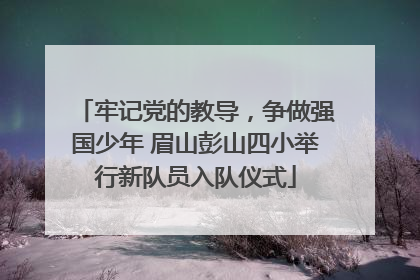 牢记党的教导，争做强国少年 眉山彭山四小举行新队员入队仪式