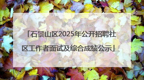 石景山区2025年公开招聘社区工作者面试及综合成绩公示