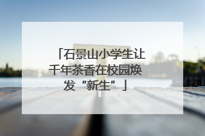 石景山小学生让千年茶香在校园焕发“新生”