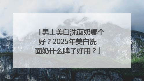 男士美白洗面奶哪个好？2025年美白洗面奶什么牌子好用？