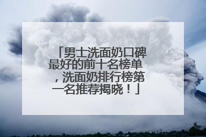男士洗面奶口碑最好的前十名榜单，洗面奶排行榜第一名推荐揭晓！