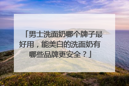 男士洗面奶哪个牌子最好用，能美白的洗面奶有哪些品牌更安全？