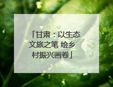 甘肃：以生态文旅之笔 绘乡村振兴画卷