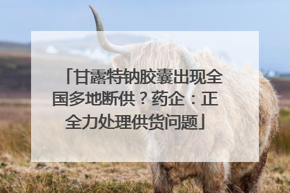 甘露特钠胶囊出现全国多地断供？药企：正全力处理供货问题