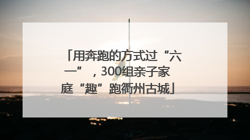 用奔跑的方式过“六一”，300组亲子家庭“趣”跑衢州古城