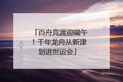 百舟竞渡迎端午！千年龙舟从新津划进世运会