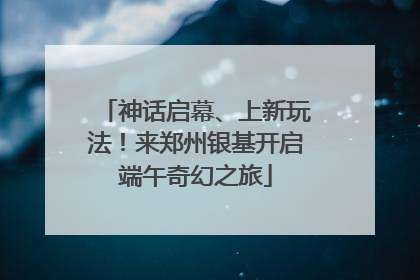 神话启幕、上新玩法！来郑州银基开启端午奇幻之旅