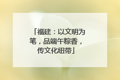 福建：以文明为笔，品端午粽香，传文化纽带