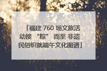 福建 760 场文旅活动接 “粽” 而至 非遗民俗织就端午文化图谱