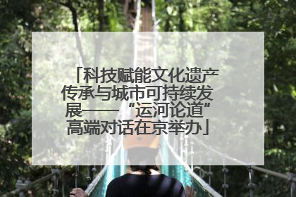 科技赋能文化遗产传承与城市可持续发展——“运河论道”高端对话在京举办