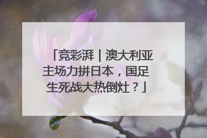 竞彩湃｜澳大利亚主场力拼日本，国足生死战大热倒灶？
