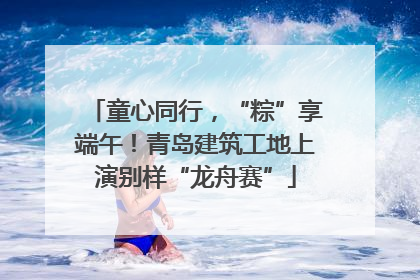 童心同行，“粽”享端午！青岛建筑工地上演别样“龙舟赛”