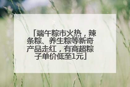 端午粽市火热，辣条粽、养生粽等新奇产品走红，有商超粽子单价低至1元