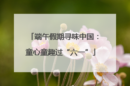 端午假期寻味中国：童心童趣过“六一”
