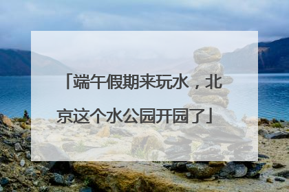 端午假期来玩水，北京这个水公园开园了