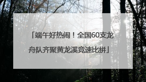端午好热闹！全国60支龙舟队齐聚黄龙溪竞速比拼