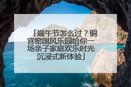 端午节怎么过？铜官窑国风乐园给你一场亲子家庭欢乐时光沉浸式新体验