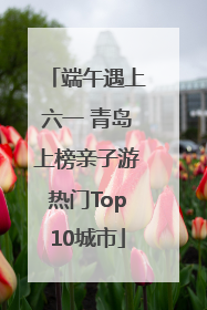 端午遇上六一 青岛上榜亲子游热门Top10城市