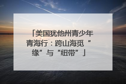 美国犹他州青少年青海行：跨山海觅“缘”与“纽带”