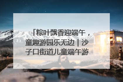 粽叶飘香迎端午，童趣游园乐无边｜沙子口街道儿童端午游园活动圆满落幕