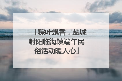 粽叶飘香，盐城射阳临海镇端午民俗活动暖人心
