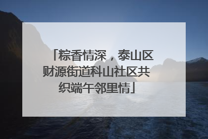 粽香情深，泰山区财源街道科山社区共织端午邻里情