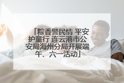 粽香警民情 平安护童行 连云港市公安局海州分局开展端午、六一活动