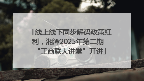 线上线下同步解码政策红利，湘潭2025年第二期“工商联大讲堂”开讲