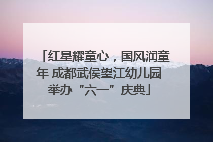 红星耀童心，国风润童年 成都武侯望江幼儿园举办“六一”庆典