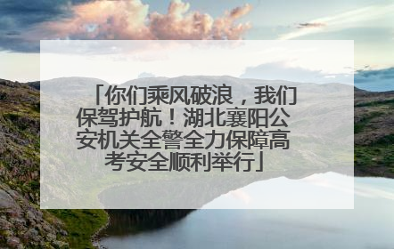 你们乘风破浪，我们保驾护航！湖北襄阳公安机关全警全力保障高考安全顺利举行