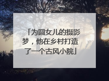 为圆女儿的摄影梦，他在乡村打造了一个古风小院