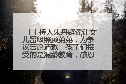 主持人朱丹辟谣让女儿留级照顾弟弟，为争议言论道歉：孩子们接受的是混龄教育，感恩每一条批评